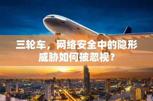 三轮车，网络安全中的隐形威胁如何被忽视？