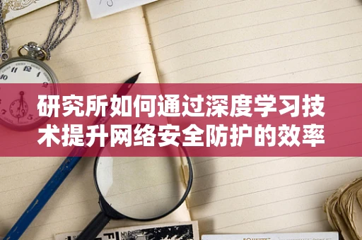 研究所如何通过深度学习技术提升网络安全防护的效率？