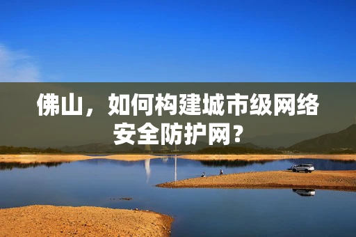 佛山，如何构建城市级网络安全防护网？
