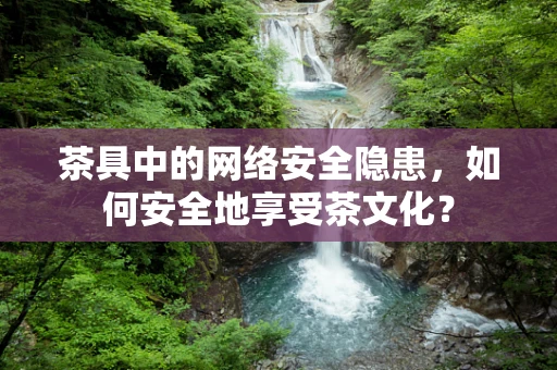 茶具中的网络安全隐患，如何安全地享受茶文化？