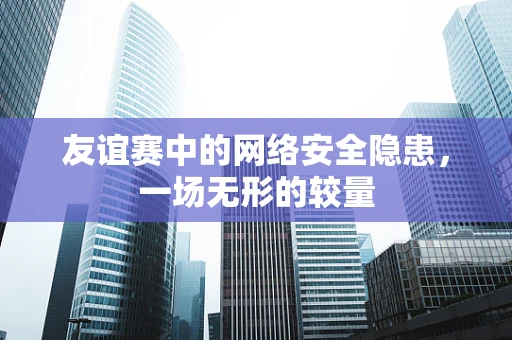 友谊赛中的网络安全隐患，一场无形的较量