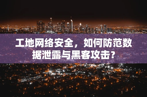 工地网络安全，如何防范数据泄露与黑客攻击？