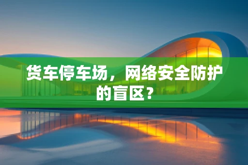 货车停车场，网络安全防护的盲区？