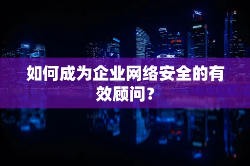 如何成为企业网络安全的有效顾问？