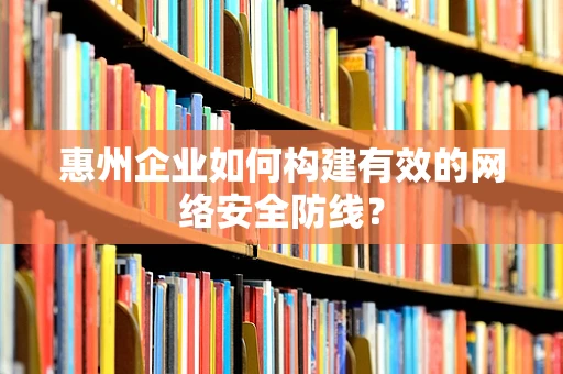 惠州企业如何构建有效的网络安全防线？
