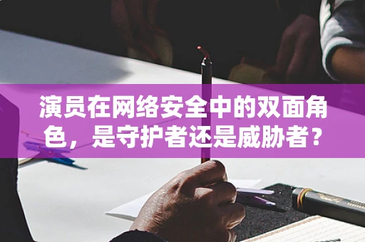 演员在网络安全中的双面角色，是守护者还是威胁者？