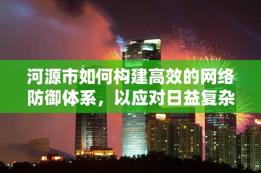 河源市如何构建高效的网络防御体系，以应对日益复杂的网络威胁？