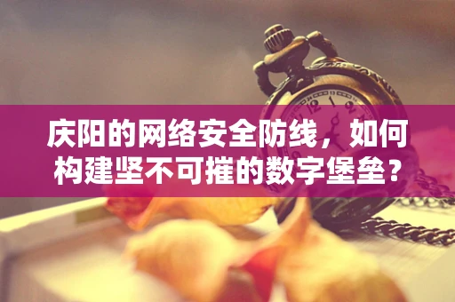 庆阳的网络安全防线，如何构建坚不可摧的数字堡垒？