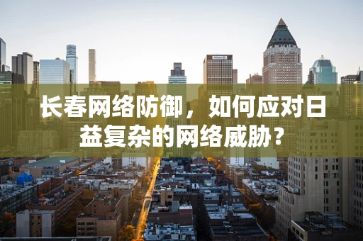长春网络防御，如何应对日益复杂的网络威胁？