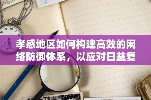 孝感地区如何构建高效的网络防御体系，以应对日益复杂的网络威胁？