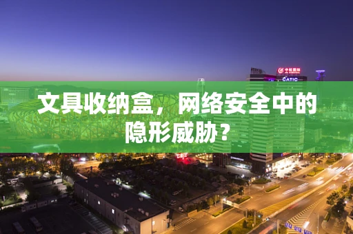 文具收纳盒，网络安全中的隐形威胁？