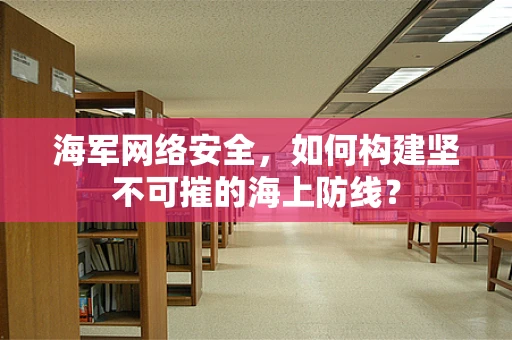 海军网络安全，如何构建坚不可摧的海上防线？