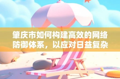 肇庆市如何构建高效的网络防御体系，以应对日益复杂的网络威胁？