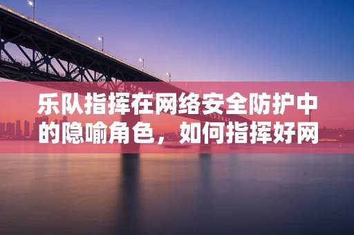 乐队指挥在网络安全防护中的隐喻角色，如何指挥好网络安全的交响乐章？