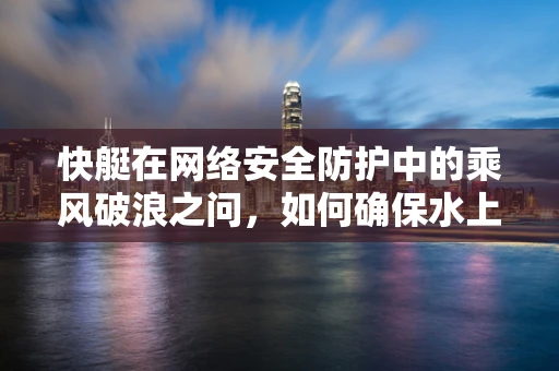 快艇在网络安全防护中的乘风破浪之问，如何确保水上活动安全无虞？