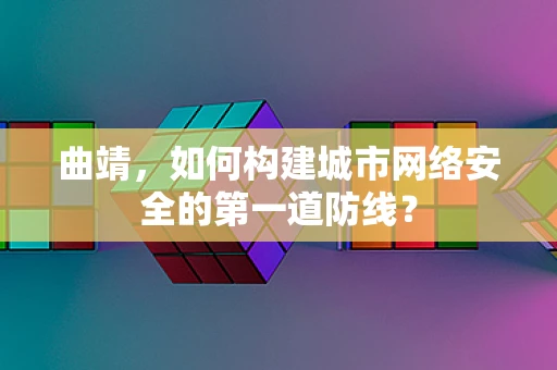 曲靖，如何构建城市网络安全的第一道防线？