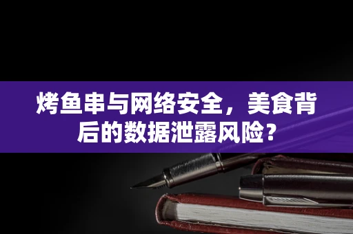 烤鱼串与网络安全，美食背后的数据泄露风险？