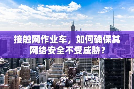 接触网作业车，如何确保其网络安全不受威胁？