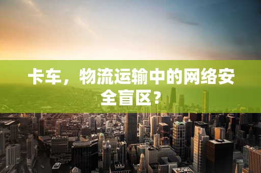 卡车，物流运输中的网络安全盲区？