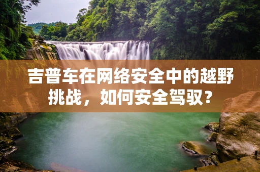 吉普车在网络安全中的越野挑战，如何安全驾驭？