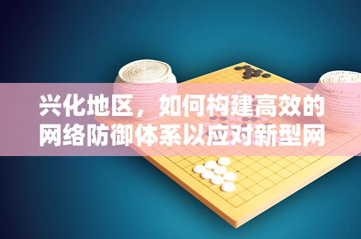 兴化地区，如何构建高效的网络防御体系以应对新型网络威胁？