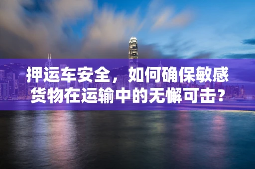押运车安全，如何确保敏感货物在运输中的无懈可击？