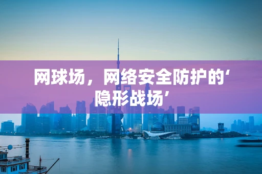 网球场，网络安全防护的‘隐形战场’