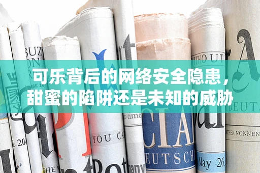 可乐背后的网络安全隐患，甜蜜的陷阱还是未知的威胁？