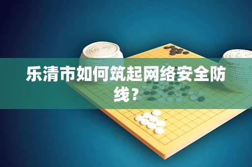 乐清市如何筑起网络安全防线？