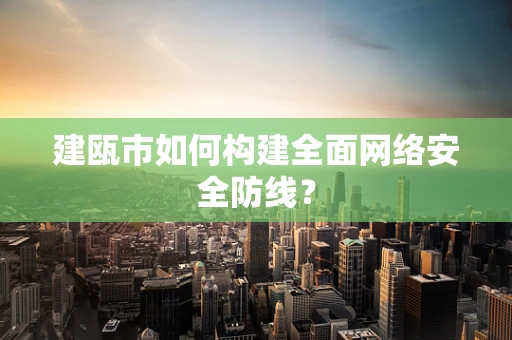建瓯市如何构建全面网络安全防线？