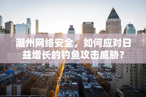 潮州网络安全，如何应对日益增长的钓鱼攻击威胁？