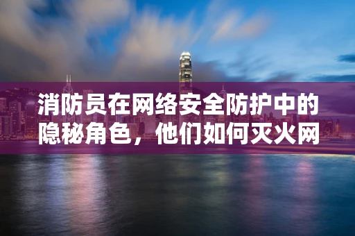 消防员在网络安全防护中的隐秘角色，他们如何灭火网络威胁？