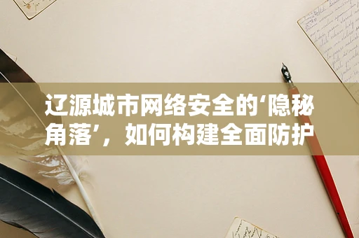辽源城市网络安全的‘隐秘角落’，如何构建全面防护网？