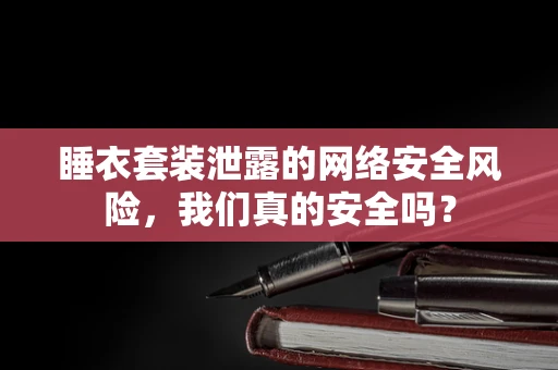 睡衣套装泄露的网络安全风险，我们真的安全吗？