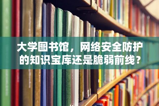 大学图书馆，网络安全防护的知识宝库还是脆弱前线？
