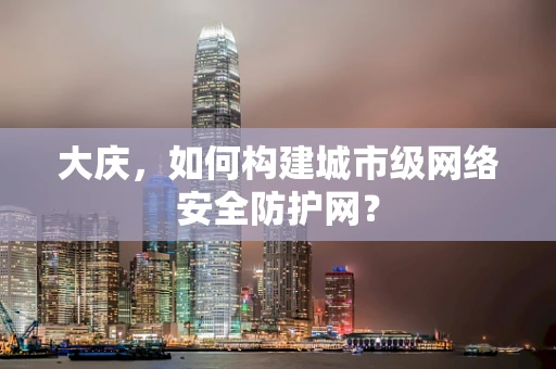 大庆，如何构建城市级网络安全防护网？