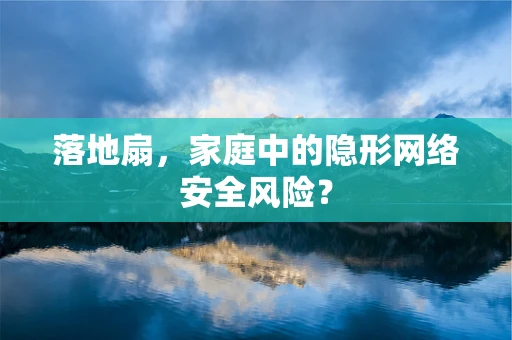 落地扇，家庭中的隐形网络安全风险？