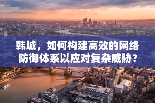 韩城，如何构建高效的网络防御体系以应对复杂威胁？
