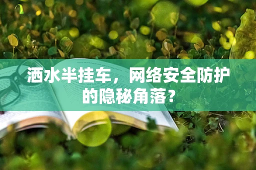 洒水半挂车，网络安全防护的隐秘角落？