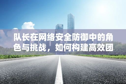 队长在网络安全防御中的角色与挑战，如何构建高效团队应对复杂威胁？