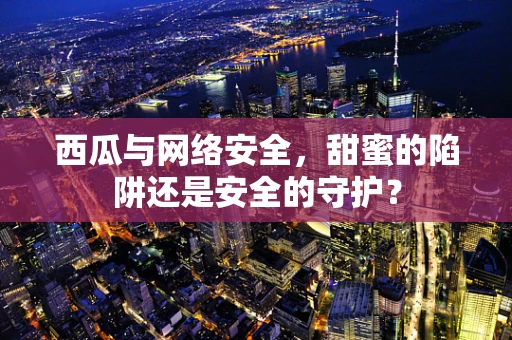 西瓜与网络安全，甜蜜的陷阱还是安全的守护？