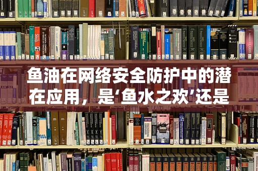 鱼油在网络安全防护中的潜在应用，是‘鱼水之欢’还是‘安全之虞’？