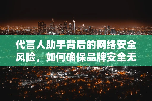 代言人助手背后的网络安全风险，如何确保品牌安全无虞？