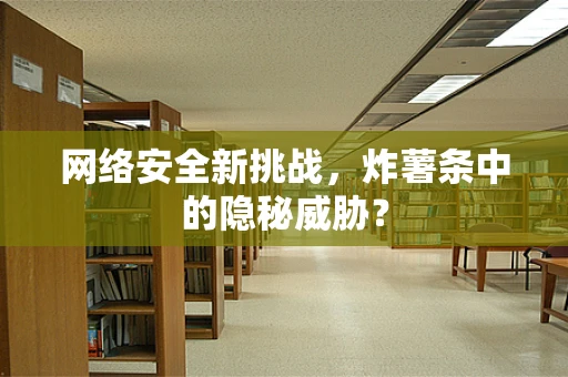 网络安全新挑战，炸薯条中的隐秘威胁？