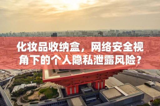 化妆品收纳盒，网络安全视角下的个人隐私泄露风险？