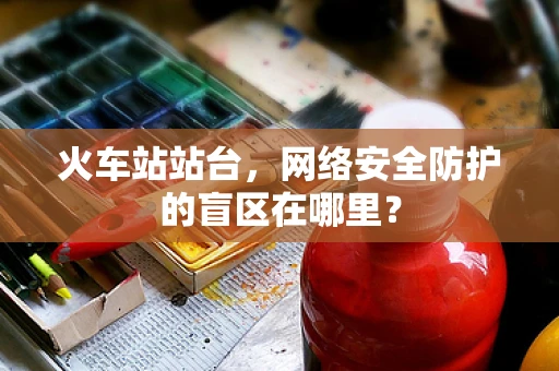 火车站站台，网络安全防护的盲区在哪里？
