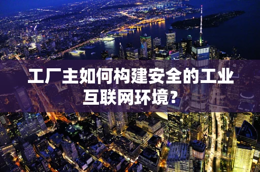 工厂主如何构建安全的工业互联网环境？