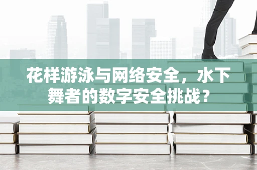 花样游泳与网络安全，水下舞者的数字安全挑战？