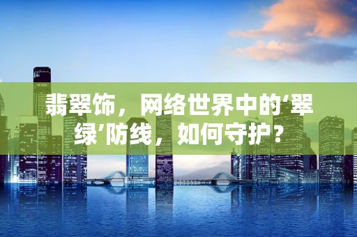 翡翠饰，网络世界中的‘翠绿’防线，如何守护？