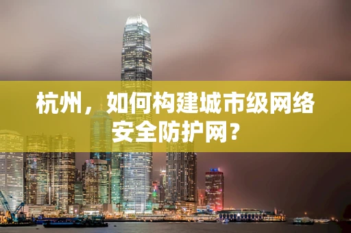 杭州，如何构建城市级网络安全防护网？